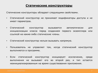 http://www.slideshare.net/IgorShkulipa 20
Статические конструкторы
Статические конструкторы обладают следующими свойствами.
• Статический конструктор не принимает модификаторы доступа и не
имеет параметров.
• Статический конструктор вызывается автоматически для
инициализации класса перед созданием первого экземпляра или
ссылкой на какие-либо статические члены.
• Статический конструктор нельзя вызывать напрямую.
• Пользователь не управляет тем, когда статический конструктор
выполняется в программе.
• Если статический конструктор инициирует исключение, среда
выполнения не вызывает его во второй раз, и тип остается
неинициализированным на время существования приложения.
 