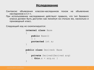 http://www.slideshare.net/IgorShkulipa 21
Нследование
Синтаксис объявления классов-наследников похож на объявление
наследников в С++.
При использовании наследования действует правило, что тип базового
класса должен быть доступен как минимум на столько же, насколько и
производный класс.
Следующий код не скомпилируется:
internal class Base
{
public Base()
{ }
protected int x;
}
public class Derived: Base
{
private Derived(Derived arg)
{ this.x = arg.x; }
}
 