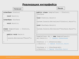 http://www.slideshare.net/IgorShkulipa 27
Реализация интерфейса
Неявная Явная
interface IControl
{
void Paint();
}
interface ISurface
{
void Paint();
}
class SampleClass : IControl,
ISurface
{
public void Paint()
{
Console.WriteLine("Paint");
}
}
public class SampleClass : IControl,
ISurface
{
void IControl.Paint()
{
System.Console.WriteLine("IControl.Paint");
}
void ISurface.Paint()
{
System.Console.WriteLine("ISurface.Paint");
}
}
SampleClass obj = new SampleClass();
obj.Paint(); // Ошибка компиляции
IControl c = (IControl)obj;
c.Paint(); // Вызов IControl.Paint
ISurface s = (ISurface)obj;
s.Paint(); // Вызов ISurface.Paint
 