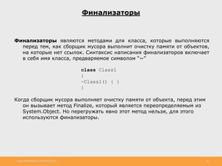 http://www.slideshare.net/IgorShkulipa 28
Финализаторы
Финализаторы являются методами для класса, которые выполняются
перед тем, как сборщик мусора выполнит очистку памяти от объектов,
на которые нет ссылок. Синтаксис написания финализаторов включает
в себя имя класса, предваряемое символом “~”
class Class1
{
~Class1() { }
}
Когда сборщик мусора выполняет очистку памяти от объекта, перед этим
он вызывает метод Finalize, который является переопределяемым из
System.Object. Но перегружать явно этот метод нельзя, для этого
используются финализаторы.
 
