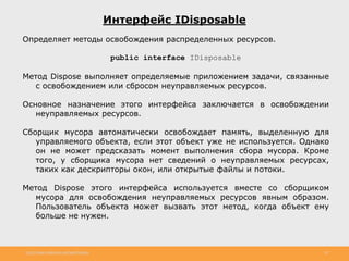 http://www.slideshare.net/IgorShkulipa 29
Интерфейс IDisposable
Определяет методы освобождения распределенных ресурсов.
public interface IDisposable
Метод Dispose выполняет определяемые приложением задачи, связанные
с освобождением или сбросом неуправляемых ресурсов.
Основное назначение этого интерфейса заключается в освобождении
неуправляемых ресурсов.
Сборщик мусора автоматически освобождает память, выделенную для
управляемого объекта, если этот объект уже не используется. Однако
он не может предсказать момент выполнения сбора мусора. Кроме
того, у сборщика мусора нет сведений о неуправляемых ресурсах,
таких как дескрипторы окон, или открытые файлы и потоки.
Метод Dispose этого интерфейса используется вместе со сборщиком
мусора для освобождения неуправляемых ресурсов явным образом.
Пользователь объекта может вызвать этот метод, когда объект ему
больше не нужен.
 