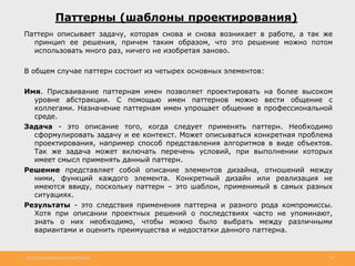 http://www.slideshare.net/IgorShkulipa 30
Паттерны (шаблоны проектирования)
Паттерн описывает задачу, которая снова и снова возникает в работе, а так же
принцип ее решения, причем таким образом, что это решение можно потом
использовать много раз, ничего не изобретая заново.
В общем случае паттерн состоит из четырех основных элементов:
Имя. Присваивание паттернам имен позволяет проектировать на более высоком
уровне абстракции. С помощью имен паттернов можно вести общение с
коллегами. Назначение паттернам имен упрощает общение в профессиональной
среде.
Задача - это описание того, когда следует применять паттерн. Необходимо
сформулировать задачу и ее контекст. Может описываться конкретная проблема
проектирования, например способ представления алгоритмов в виде объектов.
Так же задача может включать перечень условий, при выполнении которых
имеет смысл применять данный паттерн.
Решение представляет собой описание элементов дизайна, отношений между
ними, функций каждого элемента. Конкретный дизайн или реализация не
имеются ввиду, поскольку паттерн – это шаблон, применимый в самых разных
ситуациях.
Результаты - это следствия применения паттерна и разного рода компромиссы.
Хотя при описании проектных решений о последствиях часто не упоминают,
знать о них необходимо, чтобы можно было выбрать между различными
вариантами и оценить преимущества и недостатки данного паттерна.
 