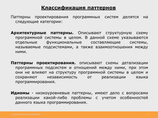 http://www.slideshare.net/IgorShkulipa 31
Классификация паттернов
Паттерны проектирования программных систем делятся на
следующие категории:
Архитектурные паттерны. Описывают структурную схему
программной системы в целом. В данной схеме указываются
отдельные функциональные составляющие системы,
называемые подсистемами, а также взаимоотношения между
ними.
Паттерны проектирования. описывают схемы детализации
программных подсистем и отношений между ними, при этом
они не влияют на структуру программной системы в целом и
сохраняют независимость от реализации языка
программирования.
Идиомы - низкоуровневые паттерны, имеют дело с вопросами
реализации какой-либо проблемы с учетом особенностей
данного языка программирования.
 