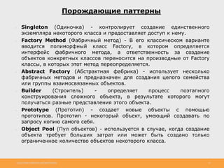 http://www.slideshare.net/IgorShkulipa 33
Порождающие паттерны
● Singleton (Одиночка) - контролирует создание единственного
экземпляра некоторого класса и предоставляет доступ к нему.
● Factory Method (Фабричный метод) - В его классическом варианте
вводится полиморфный класс Factory, в котором определяется
интерфейс фабричного метода, а ответственность за создание
объектов конкретных классов переносится на производные от Factory
классы, в которых этот метод переопределяется.
● Abstract Factory (Абстрактная фабрика) - использует несколько
фабричных методов и предназначен для создания целого семейства
или группы взаимосвязанных объектов.
● Builder (Строитель) - определяет процесс поэтапного
конструирования сложного объекта, в результате которого могут
получаться разные представления этого объекта.
● Prototype (Прототип) - создает новые объекты с помощью
прототипов. Прототип - некоторый объект, умеющий создавать по
запросу копию самого себя.
● Object Pool (Пул объектов) - используется в случае, когда создание
объекта требует больших затрат или может быть создано только
ограниченное количество объектов некоторого класса.
 