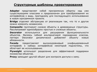 http://www.slideshare.net/IgorShkulipa 34
Структурные шаблоны проектирования
◦ Adapter представляет собой программную обертку над уже
существующими классами и предназначен для преобразования их
интерфейсов к виду, пригодному для последующего использования
в новом программном проекте.
◦ Bridge отделяет абстракцию от реализации так, что то и другое
можно изменять независимо.
◦ Composite группирует схожие объекты в древовидные структуры.
Рассматривает единообразно простые и сложные объекты.
◦ Decorator используется для расширения функциональности
объектов. Являясь гибкой альтернативой порождению классов,
паттерн Decorator динамически добавляет объекту новые
обязанности.
◦ Facade предоставляет высокоуровневый унифицированный
интерфейс к набору интерфейсов некоторой подсистемы, что
облегчает ее использование.
◦ Flyweight использует разделение для эффективной поддержки
множества объектов.
◦ Proxy замещает другой объект для контроля доступа к нему.
 