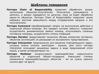 http://www.slideshare.net/IgorShkulipa 35
Шаблоны поведения
Паттерн Chain of Responsibility позволяет обработать запрос
нескольким объектам-получателям. Получатели связываются в
цепочку, и запрос передается по цепочке, пока не будет обработан
каким-то объектом. Паттерн Chain of Responsibility позволяет также
избежать жесткой зависимости между отправителем запроса и его
получателями.
Паттерн Command преобразовывает запрос на выполнение действия в
отдельный объект-команду. Это придает системе гибкость: позволяет
осуществлять динамическую замену команд, использовать сложные
составные команды, осуществлять отмену операций.
Паттерн Iterator предоставляет механизм обхода элементов составных
объектов (коллекций) не раскрывая их внутреннего представления.
Паттерн Interpreter предназначен для решения повторяющихся задач,
которые можно описать некоторым языком. Для этого паттерн
Interpreter описывает решаемую задачу в виде предложений этого
языка, а затем интерпретирует их.
Паттерн Mediator инкапсулирует взаимодействие совокупности
объектов в отдельный объект-посредник. Уменьшает степень
связанности взаимодействующих объектов - им не нужно хранить
ссылки друг на друга.
 