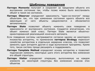 http://www.slideshare.net/IgorShkulipa 36
Шаблоны поведения
Паттерн Memento получает и сохраняет за пределами объекта его
внутреннее состояние так, чтобы позже можно было восстановить
объект в таком же состоянии.
Паттерн Observer определяет зависимость "один-ко-многим" между
объектами так, что при изменении состояния одного объекта все
зависящие от него объекты уведомляются и обновляются
автоматически.
Паттерн State позволяет объекту изменять свое поведение в
зависимости от внутреннего состояния. Создается впечатление, что
объект изменил свой класс. Паттерн State является объектно-
ориентированной реализацией конечного автомата.
Если поведение системы настраивается согласно одному из некоторого
множества алгоритму, то применение паттерна Strategy переносит
семейство алгоритмов в отдельную иерархию классов, что позволяет
заменять один алгоритм другим в ходе выполнения программы. Кроме
того, такую систему проще расширять и поддерживать.
Паттерн Template Method определяет основу алгоритма и позволяет
подклассам изменить некоторые шаги этого алгоритма без изменения
его общей структуры.
Паттерн Visitor определяет операцию, выполняемую на каждом
элементе из некоторой структуры без изменения классов этих
объектов.
 