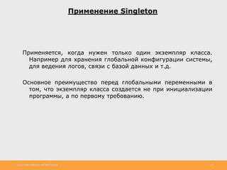 http://www.slideshare.net/IgorShkulipa 38
Применение Singleton
Применяется, когда нужен только один экземпляр класса.
Например для хранения глобальной конфигурации системы,
для ведения логов, связи с базой данных и т.д.
Основное преимущество перед глобальными переменными в
том, что экземпляр класса создается не при инициализации
программы, а по первому требованию.
 