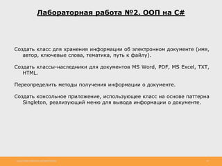 http://www.slideshare.net/IgorShkulipa 39
Лабораторная работа №2. ООП на C#
Создать класс для хранения информации об электронном документе (имя,
автор, ключевые слова, тематика, путь к файлу).
Создать классы-наследники для документов MS Word, PDF, MS Excel, TXT,
HTML.
Переопределить методы получения информации о документе.
Создать консольное приложение, использующее класс на основе паттерна
Singleton, реализующий меню для вывода информации о документе.
 