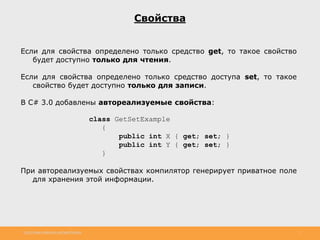 http://www.slideshare.net/IgorShkulipa 7
Свойства
Если для свойства определено только средство get, то такое свойство
будет доступно только для чтения.
Если для свойства определено только средство доступа set, то такое
свойство будет доступно только для записи.
В С# 3.0 добавлены автореализуемые свойства:
class GetSetExample
{
public int X { get; set; }
public int Y { get; set; }
}
При автореализуемых свойствах компилятор генерирует приватное поле
для хранения этой информации.
 