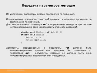http://www.slideshare.net/IgorShkulipa 8
Передача параметров методам
По умолчанию, параметры методу передаются по значению.
Использование ключевого слово ref приводит к передаче аргумента по
ссылке, а не по значению.
Для использования параметра ref и определение метода и при вызове
метода необходимо явно использовать ключевое слово ref.
static void Method(ref int i) {}
static void Main() {
int val = 1;
Method(ref val);
}
Аргументы, передаваемые в параметры ref должны быть
инициализированы, прежде чем переданы. Это отличается от
параметров out - аргументы, которые не должны быть явно
инициализированы, прежде чем они передаются.
 