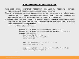 http://www.slideshare.net/IgorShkulipa 9
Ключевое слово params
Ключевое слово params позволяет определить параметр метода,
принимающий переменное количество аргументов.
Можно отправить список аргументов типа, указанного в объявлении
параметра, с разделителями-запятыми, или массив аргументов
указанного типа. Можно также не отправлять аргументы.
В объявлении метода после ключевого слова params дополнительные
параметры не допускаются, и в объявлении метода допускается только
одно ключевое слово params.
public class MyClass
{
public static void UseParams(params int[] list){ }
public static void UseParams2(params object[] list) { }
static void Main() {
UseParams(1, 2, 3, 4);
UseParams2(1, 'a', "test");
UseParams2();
int[] myIntArray = { 5, 6, 7, 8, 9 };
UseParams(myIntArray);
object[] myObjArray = { 2, 'b', "test", "again" };
UseParams2(myObjArray); }
}
 