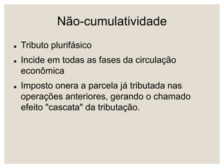Não-cumulatividade
 Tributo plurifásico
 Incide em todas as fases da circulação
econômica
 Imposto onera a parcela já tributada nas
operações anteriores, gerando o chamado
efeito "cascata" da tributação.
 