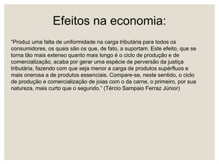 Efeitos na economia:
“Produz uma falta de uniformidade na carga tributária para todos os
consumidores, os quais são os que, de fato, a suportam. Este efeito, que se
torna tão mais extenso quanto mais longo é o ciclo de produção e de
comercialização, acaba por gerar uma espécie de perversão da justiça
tributária, fazendo com que seja menor a carga de produtos supérfluos e
mais onerosa a de produtos essenciais. Compare-se, neste sentido, o ciclo
de produção e comercialização de joias com o da carne, o primeiro, por sua
natureza, mais curto que o segundo.” (Tércio Sampaio Ferraz Júnior)
 