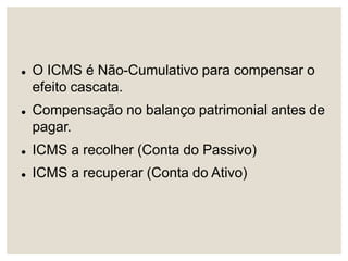  O ICMS é Não-Cumulativo para compensar o
efeito cascata.
 Compensação no balanço patrimonial antes de
pagar.
 ICMS a recolher (Conta do Passivo)
 ICMS a recuperar (Conta do Ativo)
 