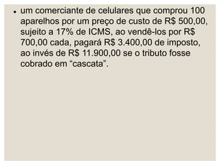  um comerciante de celulares que comprou 100
aparelhos por um preço de custo de R$ 500,00,
sujeito a 17% de ICMS, ao vendê-los por R$
700,00 cada, pagará R$ 3.400,00 de imposto,
ao invés de R$ 11.900,00 se o tributo fosse
cobrado em “cascata”.
 