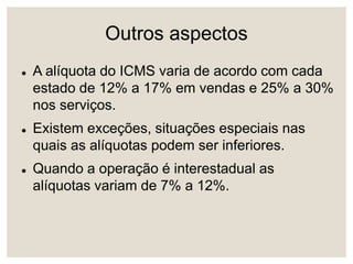 Outros aspectos
 A alíquota do ICMS varia de acordo com cada
estado de 12% a 17% em vendas e 25% a 30%
nos serviços.
 Existem exceções, situações especiais nas
quais as alíquotas podem ser inferiores.
 Quando a operação é interestadual as
alíquotas variam de 7% a 12%.
 