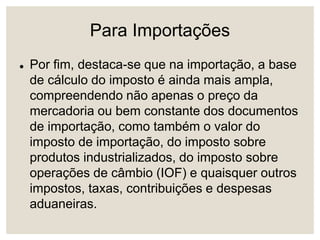 Para Importações
 Por fim, destaca-se que na importação, a base
de cálculo do imposto é ainda mais ampla,
compreendendo não apenas o preço da
mercadoria ou bem constante dos documentos
de importação, como também o valor do
imposto de importação, do imposto sobre
produtos industrializados, do imposto sobre
operações de câmbio (IOF) e quaisquer outros
impostos, taxas, contribuições e despesas
aduaneiras.
 