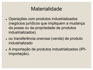 Materialidade
 Operações com produtos industrializados
(negócios jurídicos que impliquem a mudança
da posse ou da propriedade de produtos
industrializados)
 ou transferência onerosa (venda) de produto
industrializado
 A importação de produtos industrializados (IPI-
Importação).
 