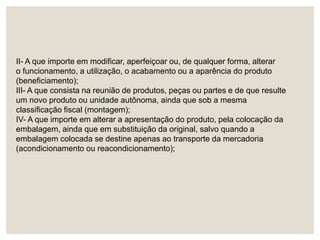 II- A que importe em modificar, aperfeiçoar ou, de qualquer forma, alterar
o funcionamento, a utilização, o acabamento ou a aparência do produto
(beneficiamento);
III- A que consista na reunião de produtos, peças ou partes e de que resulte
um novo produto ou unidade autônoma, ainda que sob a mesma
classificação fiscal (montagem);
IV- A que importe em alterar a apresentação do produto, pela colocação da
embalagem, ainda que em substituição da original, salvo quando a
embalagem colocada se destine apenas ao transporte da mercadoria
(acondicionamento ou reacondicionamento);
 