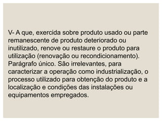 V- A que, exercida sobre produto usado ou parte
remanescente de produto deteriorado ou
inutilizado, renove ou restaure o produto para
utilização (renovação ou recondicionamento).
Parágrafo único. São irrelevantes, para
caracterizar a operação como industrialização, o
processo utilizado para obtenção do produto e a
localização e condições das instalações ou
equipamentos empregados.
 