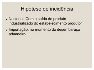Hipótese de incidência
 Nacional: Com a saída do produto
industrializado do estabelecimento produtor
 Importação: no momento do desembaraço
aduaneiro.
 
