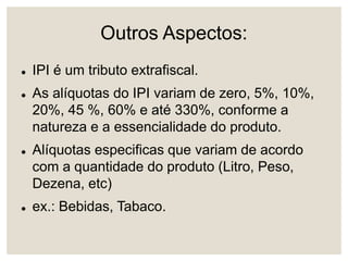 Outros Aspectos:
 IPI é um tributo extrafiscal.
 As alíquotas do IPI variam de zero, 5%, 10%,
20%, 45 %, 60% e até 330%, conforme a
natureza e a essencialidade do produto.
 Alíquotas especificas que variam de acordo
com a quantidade do produto (Litro, Peso,
Dezena, etc)
 ex.: Bebidas, Tabaco.
 