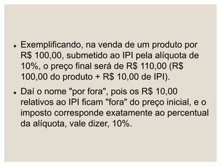  Exemplificando, na venda de um produto por
R$ 100,00, submetido ao IPI pela alíquota de
10%, o preço final será de R$ 110,00 (R$
100,00 do produto + R$ 10,00 de IPI).
 Daí o nome "por fora", pois os R$ 10,00
relativos ao IPI ficam "fora" do preço inicial, e o
imposto corresponde exatamente ao percentual
da alíquota, vale dizer, 10%.
 