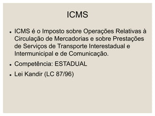 ICMS
 ICMS é o Imposto sobre Operações Relativas à
Circulação de Mercadorias e sobre Prestações
de Serviços de Transporte Interestadual e
Intermunicipal e de Comunicação.
 Competência: ESTADUAL
 Lei Kandir (LC 87/96)
 
