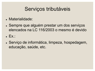 Serviços tributáveis
 Materialidade:
 Sempre que alguém prestar um dos serviços
elencados na LC 116/2003 o mesmo é devido
 Ex.:
 Serviço de informática, limpeza, hospedagem,
educação, saúde, etc.
 