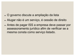  O governo discute a ampliação da lista
 Alugar não é um serviço, é cessão de direito
 Antes de pagar ISS a empresa deve passar por
assessoramento jurídico afim de verificar se a
mesma consta como serviço listado.
 