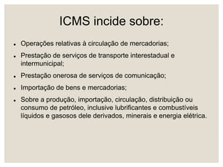 ICMS incide sobre:
 Operações relativas à circulação de mercadorias;
 Prestação de serviços de transporte interestadual e
intermunicipal;
 Prestação onerosa de serviços de comunicação;
 Importação de bens e mercadorias;
 Sobre a produção, importação, circulação, distribuição ou
consumo de petróleo, inclusive lubrificantes e combustíveis
líquidos e gasosos dele derivados, minerais e energia elétrica.
 