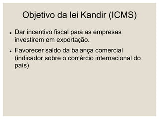 Objetivo da lei Kandir (ICMS)
 Dar incentivo fiscal para as empresas
investirem em exportação.
 Favorecer saldo da balança comercial
(indicador sobre o comércio internacional do
país)
 