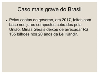Caso mais grave do Brasil
 Pelas contas do governo, em 2017, feitas com
base nos juros compostos cobrados pela
União, Minas Gerais deixou de arrecadar R$
135 bilhões nos 20 anos da Lei Kandir.
 