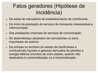 Fatos geradores (Hipótese de
incidência)
 Da saída de mercadoria de estabelecimento de contribuinte;
 Do início da prestação de serviços de transporte interestadual e
intermunicipal;
 Das prestações onerosas de serviços de comunicação;
 Do desembaraço aduaneiro de mercadorias ou bens
importados do exterior;
 Da entrada no território do estado de lubrificantes e
combustíveis líquidos e gasosos derivados de petróleo e
energia elétrica oriundos de outro estado, quando não
destinados à comercialização ou à industrialização.
 