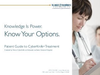 Knowledge Is Power.
KnowYour Options.
Patient Guide to CyberKnife® Treatment
Created by Illinois Cyberknife at Advocate Lutheran General Hospital
(847) 723-0100 | www.illinoisck.com
1700 Luther Lane, Suite 1110, Park Ridge, IL 60068
 