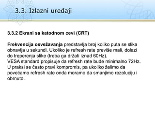 3.3. Izlazni uređaji
3.3.2 Ekrani sa katodnom cevi (CRT)
Frekvencija osvežavanja predstavlja broj koliko puta se slika
obnavlja u sekundi. Ukoliko je refresh rate previše mali, dolazi
do treperenja slike (treba ga držati iznad 60Hz).
VESA standard propisuje da refresh rate bude minimalno 72Hz.
U praksi se često pravi kompromis, pa ukoliko želimo da
povećamo refresh rate onda moramo da smanjimo rezoluciju i
obrnuto.
 