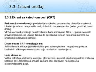 3.3. Izlazni uređaji
3.3.2 Ekrani sa katodnom cevi (CRT)
Frekvencija osvežavanja predstavlja broj koliko puta se slika obnavlja u sekundi.
Ukoliko je refresh rate previše mali, dolazi do treperenja slike (treba ga držati iznad
60Hz).
VESA standard propisuje da refresh rate bude minimalno 72Hz. U praksi se često
pravi kompromis, pa ukoliko želimo da povećamo refresh rate onda moramo da
smanjimo rezoluciju i obrnuto.
Dobre strane CRT tehnologije su:
Jeftina izrada, slika je jednako vidljiva pod svim uglovima i mogućnost prikaza
kvalitetnih slika u punom rasponu boja na visokim rezolucijama.
Loše strane su:
Velika potrošnja električne energije, glomaznost, štetnost elektromagnetnih zračenja
katodne cevi, tehnologija prikaza zamara oči i osetljivost na spoljašnja
elektromagnetna polja.
 