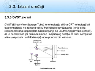 3.3. Izlazni uređaji
3.3.3 DVST ekrani
DVST (Direct-View Storage Tube) je tehnologija slična CRT tehnologiji ali
ova tehnologija ne zahteva veliku frekvenciju osvežavanja (jer je slika
reprezentovana raspodelom naelektrisanja na unutrašnjoj površini ekrana),
ali je nepraktična jer prilikom izmene i najmanjeg detalja na slici, kompletna
slika (raspodela naelektrisanja) mora ponovo biti kreirana.
 