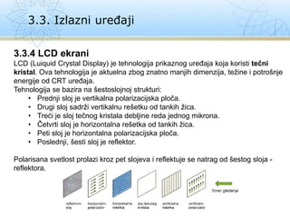 3.3. Izlazni uređaji
3.3.4 LCD ekrani
LCD (Luiquid Crystal Display) je tehnologija prikaznog uređaja koja koristi tečni
kristal. Ova tehnologija je aktuelna zbog znatno manjih dimenzija, težine i potrošnje
energije od CRT uređaja.
Tehnologija se bazira na šestoslojnoj strukturi:
• Prednji sloj je vertikalna polarizacijska ploča.
• Drugi sloj sadrži vertikalnu rešetku od tankih žica.
• Treći je sloj tečnog kristala debljine reda jednog mikrona.
• Četvrti sloj je horizontalna rešetka od tankih žica.
• Peti sloj je horizontalna polarizacijska ploča.
• Poslednji, šesti sloj je reflektor.
Polarisana svetlost prolazi kroz pet slojeva i reflektuje se natrag od šestog sloja -
reflektora.
 