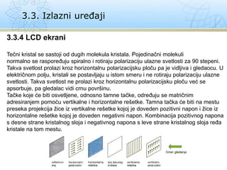 3.3. Izlazni uređaji
3.3.4 LCD ekrani
Tečni kristal se sastoji od dugih molekula kristala. Pojedinačni molekuli
normalno se raspoređuju spiralno i rotiraju polarizaciju ulazne svetlosti za 90 stepeni.
Takva svetlost prolazi kroz horizontalnu polarizacijsku ploču pa je vidljiva i gledaocu. U
električnom polju, kristali se postavljaju u istom smeru i ne rotiraju polarizaciju ulazne
svetlosti. Takva svetlost ne prolazi kroz horizontalnu polarizacijsku ploču već se
apsorbuje, pa gledalac vidi crnu površinu.
Tačke koje će biti osvetljene, odnosno tamne tačke, određuju se matričnim
adresiranjem pomoću vertikalne i horizontalne rešetke. Tamna tačka će biti na mestu
preseka projekcija žice iz vertikalne rešetke kojoj je doveden pozitivni napon i žice iz
horizontalne rešetke kojoj je doveden negativni napon. Kombinacija pozitivnog napona
s desne strane kristalnog sloja i negativnog napona s leve strane kristalnog sloja ređa
kristale na tom mestu.
 