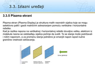 3.3. Izlazni uređaji
3.3.5 Plazma ekrani
Plazma ekran (Plasma Display) je struktura malih neonskih sijalica koje se mogu
selektivno paliti i gasiti matričnim adresiranjem pomoću vertikalne i horizontalne
rešetke.
Kad je razlika napona na vertikalnoj i horizontalnoj rešetki dovoljno velika, elektroni iz
molekula neona se oslobađaju sijalica počinje da svetli. To se stanje može podržavati
i nižim naponom, a za promenu stanja potrebno je smanjiti napon ispod nužne
granične vrednosti održavanja.
 