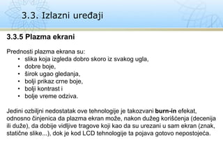 3.3. Izlazni uređaji
3.3.5 Plazma ekrani
Prednosti plazma ekrana su:
• slika koja izgleda dobro skoro iz svakog ugla,
• dobre boje,
• širok ugao gledanja,
• bolji prikaz crne boje,
• bolji kontrast i
• bolje vreme odziva.
Jedini ozbiljni nedostatak ove tehnologije je takozvani burn-in efekat,
odnosno činjenica da plazma ekran može, nakon dužeg korišćenja (decenija
ili duže), da dobije vidljive tragove koji kao da su urezani u sam ekran (znak,
statične slike...), dok je kod LCD tehnologije ta pojava gotovo nepostojeća.
 