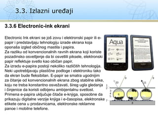 3.3. Izlazni uređaji
3.3.6 Electronic-ink ekrani
Electronic Ink ekrani se još zovu i elektronski papir ili e-
papir i predstavljaju tehnologiju izrade ekrana koja
oponaša izgled običnog mastila i papira.
Za razliku od konvencionalnih ravnih ekrana koji koriste
pozadinsko osvetljenje da bi osvetlili piksele, elektronski
papir reflektuje svetlo kao običan papir.
Za izradu e-papira postoji nekoliko različitih tehnologija.
Neki upotrebljavaju plastične podloge i elektroniku tako
da ekran bude fleksibilan. E-papir se smatra ugodnijim
za čitanje od konvencionalnih ekrana zbog stabilne slike,
koju ne treba konstantno osvežavati, šireg ugla gledanja
i činjenice da koristi odbijenu ambijentalnu svetlost.
Primena e-papira uključuje čitače e-knjiga, sposobne da
prikazuju digitalne verzije knjiga i e-časopisa, elektronske
etikete cena u prodavnicama, elektronske reklamne
panoe i mobilne telefone.
 