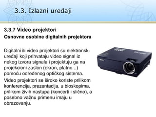 3.3.7 Video projektori
Osnovne osobine digitalnih projektora
Digitalni ili video projektori su elektronski
uređaji koji prihvataju video signal iz
nekog izvora signala i projektuju ga na
projekcioni zaslon (ekran, platno...)
pomoću određenog optičkog sistema.
Video projektori se široko koriste prilikom
konferencija, prezentacija, u bioskopima,
prilikom živih nastupa (koncerti i slično), a
posebno važnu primenu imaju u
obrazovanju.
3.3. Izlazni uređaji
 