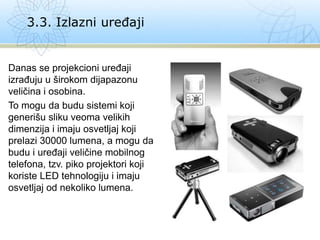 Danas se projekcioni uređaji
izrađuju u širokom dijapazonu
veličina i osobina.
To mogu da budu sistemi koji
generišu sliku veoma velikih
dimenzija i imaju osvetljaj koji
prelazi 30000 lumena, a mogu da
budu i uređaji veličine mobilnog
telefona, tzv. piko projektori koji
koriste LED tehnologiju i imaju
osvetljaj od nekoliko lumena.
3.3. Izlazni uređaji
 