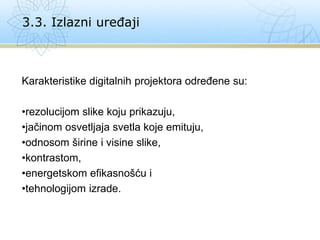 Karakteristike digitalnih projektora određene su:
•rezolucijom slike koju prikazuju,
•jačinom osvetljaja svetla koje emituju,
•odnosom širine i visine slike,
•kontrastom,
•energetskom efikasnošću i
•tehnologijom izrade.
3.3. Izlazni uređaji
 