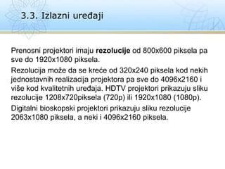Prenosni projektori imaju rezolucije od 800x600 piksela pa
sve do 1920x1080 piksela.
Rezolucija može da se kreće od 320x240 piksela kod nekih
jednostavnih realizacija projektora pa sve do 4096x2160 i
više kod kvalitetnih uređaja. HDTV projektori prikazuju sliku
rezolucije 1208x720piksela (720p) ili 1920x1080 (1080p).
Digitalni bioskopski projektori prikazuju sliku rezolucije
2063x1080 piksela, a neki i 4096x2160 piksela.
3.3. Izlazni uređaji
 