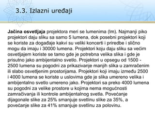 Jačina osvetljaja projektora meri se lumenima (lm). Najmanji piko
projektori daju sliku sa samo 5 lumena, dok posebni projektori koji
se koriste za događaje kakvi su veliki koncerti i priredbe i slično
mogu da imaju i 30000 lumena. Projektori koju daju sliku sa većim
osvetljajem koriste se tamo gde je potrebna velika slika i gde je
prisutno jako ambijentalno svetlo. Projektori u opsegu od 1500 -
2500 lumena su pogodni za prikazivanje manjih slika u zamračenim
ili slabo osvetljenim prostorijama. Projektori koji imaju između 2500
i 4000 lumena se koriste u uslovima gde je slika umereno velika i
ambijentalno svetlo umereno jako. Projektori sa preko 4000 lumena
su pogodni za velike prostore u kojima nema mogućnosti
zamračivanja ili kontrole ambijentalnog svetla. Povećanje
dijagonale slike za 25% smanjuje svetlinu slike za 35%, a
povećanje slike za 41% smanjuje svetlinu za polovinu.
3.3. Izlazni uređaji
 