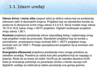 Odnos širine i visine slike (aspect ratio) je obično odnos koji se predstavlja
odnosom celih ili decimalnih brojeva. Projektori koji se standardno koriste za
poslovne ili obrazovne svrhe imaju odnos 4:3 ili 5:4. Noviji modeli imaju odnos
16:10 ili 16:9, kakav imaju i HDTV projektori. Digitalni bioskopski projektori
imaju odnos 1,90:1.
Kontrast projektora predstavlja odnos najsvetlijeg belog i najtamnijeg crnog
koje projektor može da proizvede. Standardni projektori koji se koriste u
zamračenim prostorijama imaju kontrast 400:1. HDTV projektori imaju
kontrast veći od 1000:1. Postoje specijalizovani projektori čiji je kontrast veći
od 30000:1.
Energetska efikasnost projektora predstavlja meru snage potrebne za
određeni osvetljaj. Posebno je važna kod piko projektora koji se napajaju iz
baterija. Može da se kreće od niskih 1lm/W pa do nekoliko desetina lm/W.
Kako je smanjenje potrošnje uz povećanje učinka u trendu razvoja svih
digitalnih uređaja za očekivati je stalno povećanje ove gornje granice.
3.3. Izlazni uređaji
 